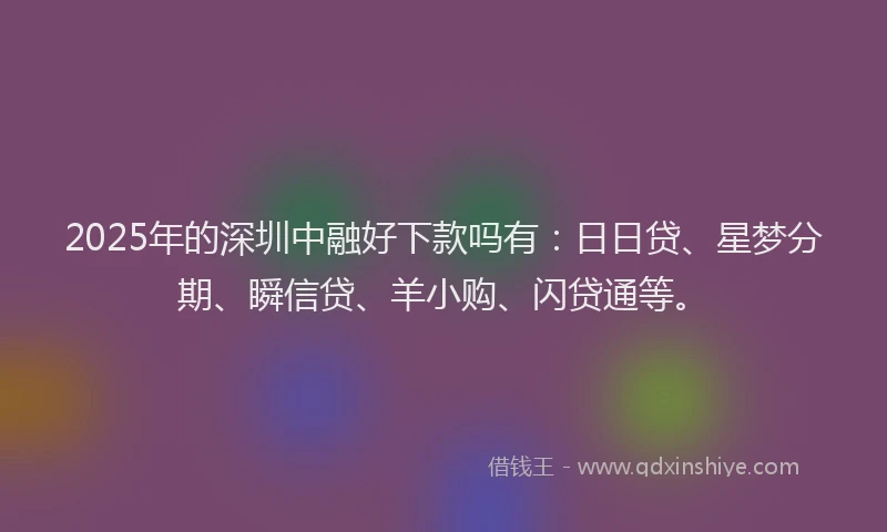 2025年的深圳中融好下款吗有：日日贷、星梦分期、瞬信贷、羊小购、闪贷通等。