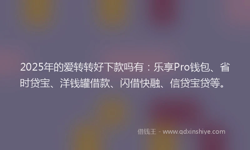 2025年的爱转转好下款吗有：乐享Pro钱包、省时贷宝、洋钱罐借款、闪借快融、信贷宝贷等。