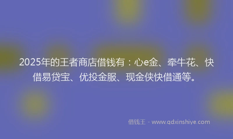 2025年的王者商店借钱有：心e金、牵牛花、快借易贷宝、优投金服、现金侠快借通等。