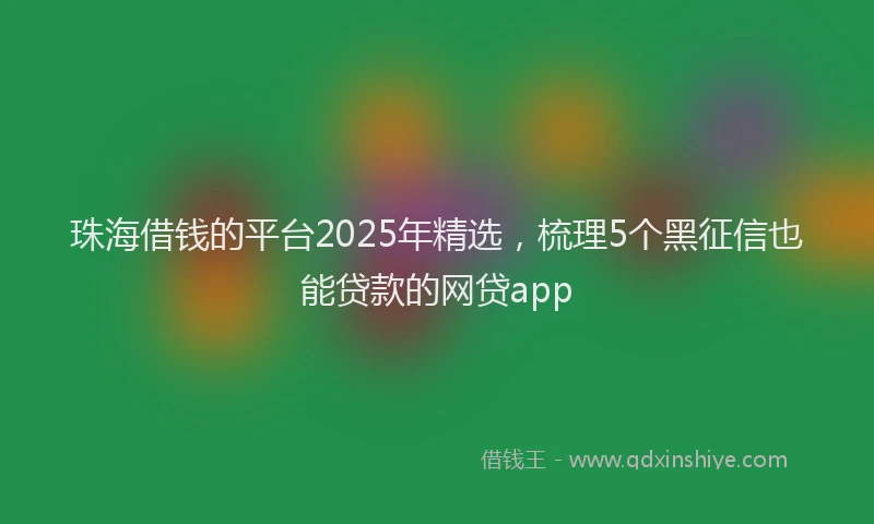 珠海借钱的平台2025年精选，梳理5个黑征信也能贷款的网贷app