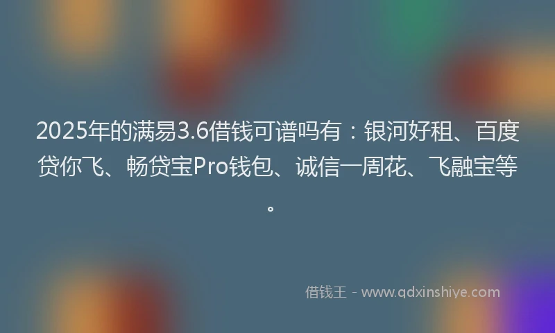2025年的满易3.6借钱可谱吗有：银河好租、百度贷你飞、畅贷宝Pro钱包、诚信一周花、飞融宝等。