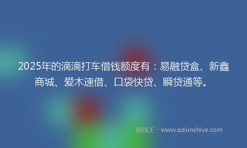 2025年的滴滴打车借钱额度有：易融贷盒、新鑫商城、爱木速借、口袋快贷、瞬贷通等。