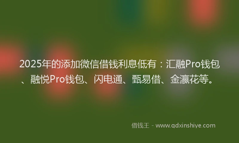 2025年的添加微信借钱利息低有：汇融Pro钱包、融悦Pro钱包、闪电通、甄易借、金瀛花等。