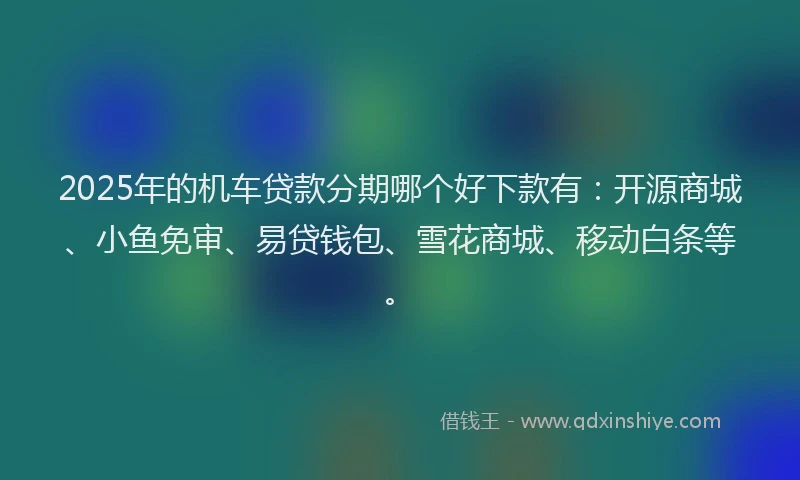 2025年的机车贷款分期哪个好下款有：开源商城、小鱼免审、易贷钱包、雪花商城、移动白条等。