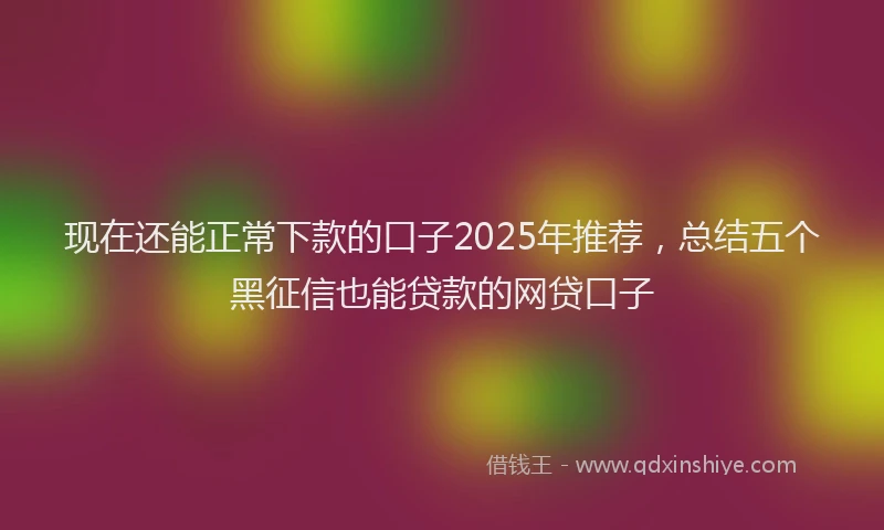 现在还能正常下款的口子2025年推荐，总结五个黑征信也能贷款的网贷口子