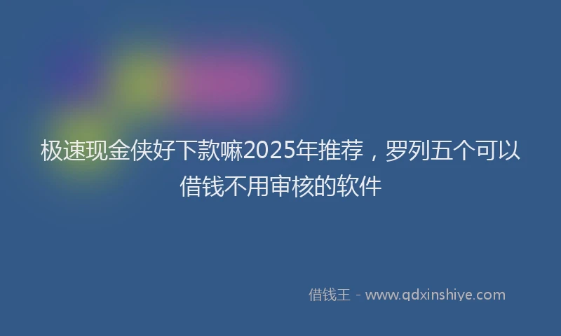 极速现金侠好下款嘛2025年推荐，罗列五个可以借钱不用审核的软件