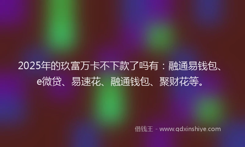 2025年的玖富万卡不下款了吗有：融通易钱包、e微贷、易速花、融通钱包、聚财花等。