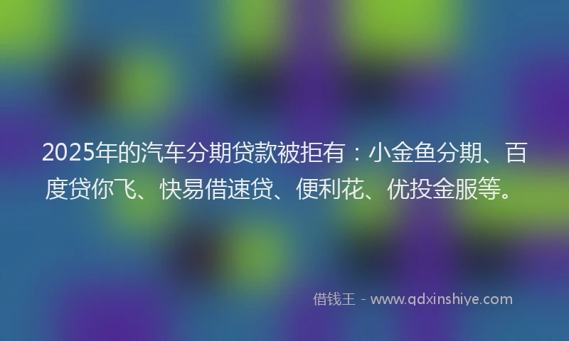 2025年的汽车分期贷款被拒有：小金鱼分期、百度贷你飞、快易借速贷、便利花、优投金服等。