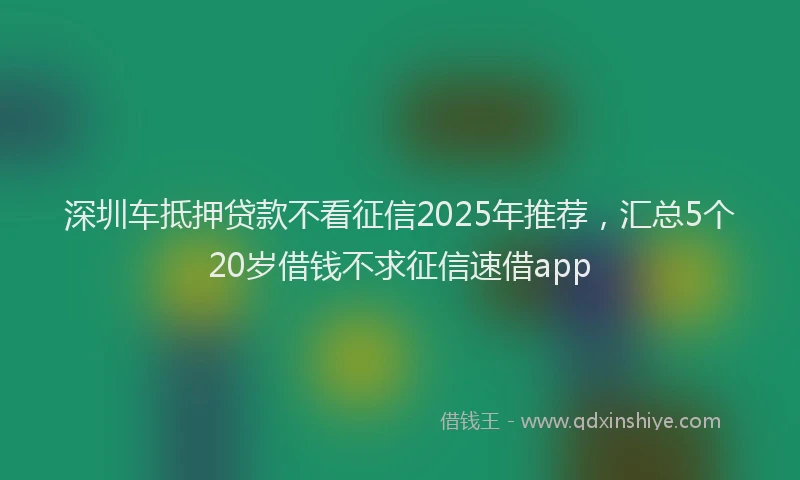 深圳车抵押贷款不看征信2025年推荐，汇总5个20岁借钱不求征信速借app