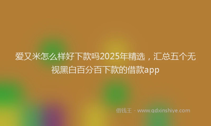 爱又米怎么样好下款吗2025年精选，汇总五个无视黑白百分百下款的借款app