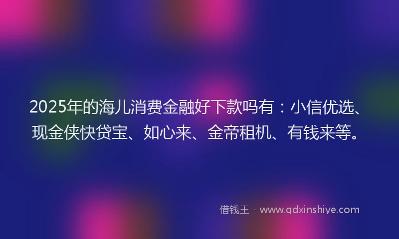 2025年的海儿消费金融好下款吗有：小信优选、现金侠快贷宝、如心来、金帝租机、有钱来等。
