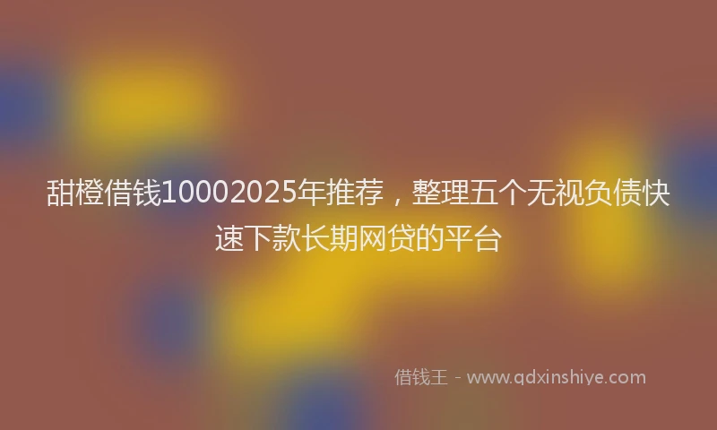 甜橙借钱10002025年推荐，整理五个无视负债快速下款长期网贷的平台