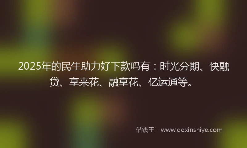 2025年的民生助力好下款吗有：时光分期、快融贷、享来花、融享花、亿运通等。