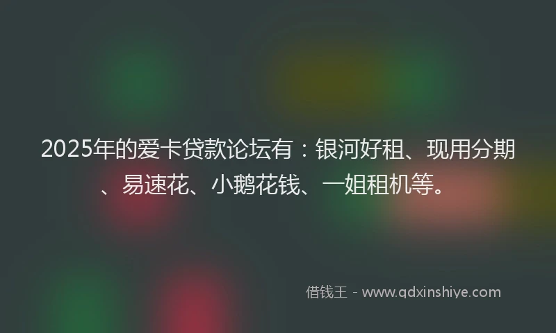 2025年的爱卡贷款论坛有：银河好租、现用分期、易速花、小鹅花钱、一姐租机等。
