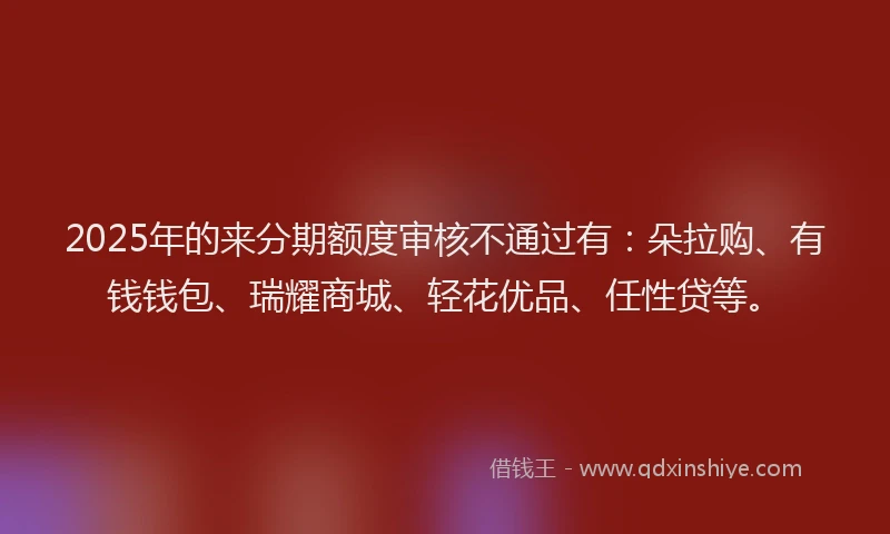 2025年的来分期额度审核不通过有：朵拉购、有钱钱包、瑞耀商城、轻花优品、任性贷等。