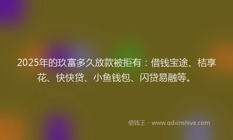 2025年的玖富多久放款被拒有：借钱宝途、桔享花、快快贷、小鱼钱包、闪贷易融等。
