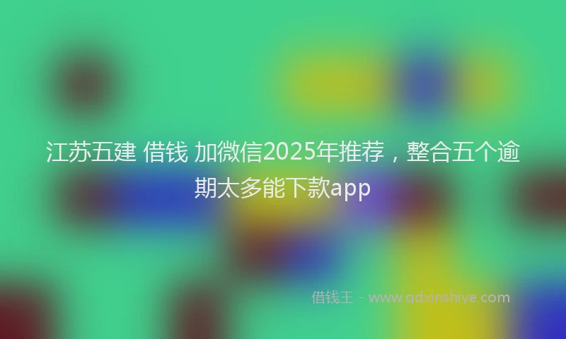 江苏五建 借钱 加微信2025年推荐，整合五个逾期太多能下款app