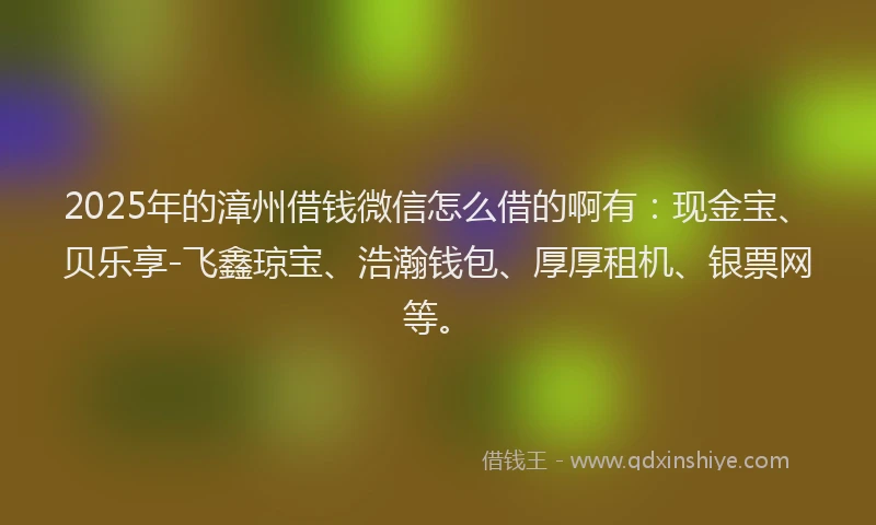 2025年的漳州借钱微信怎么借的啊有：现金宝、贝乐享-飞鑫琼宝、浩瀚钱包、厚厚租机、银票网等。