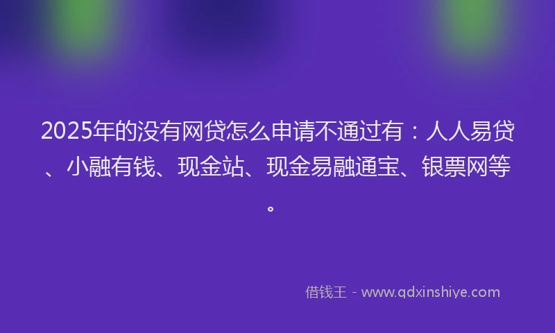 2025年的没有网贷怎么申请不通过有：人人易贷、小融有钱、现金站、现金易融通宝、银票网等。