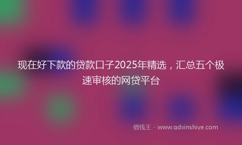 现在好下款的贷款口子2025年精选，汇总五个极速审核的网贷平台