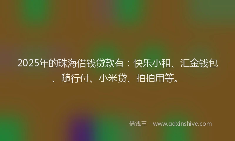 2025年的珠海借钱贷款有：快乐小租、汇金钱包、随行付、小米贷、拍拍用等。