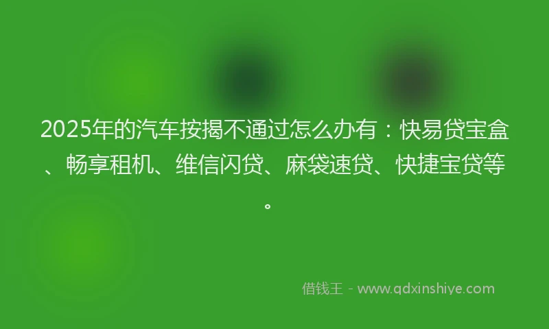2025年的汽车按揭不通过怎么办有：快易贷宝盒、畅享租机、维信闪贷、麻袋速贷、快捷宝贷等。