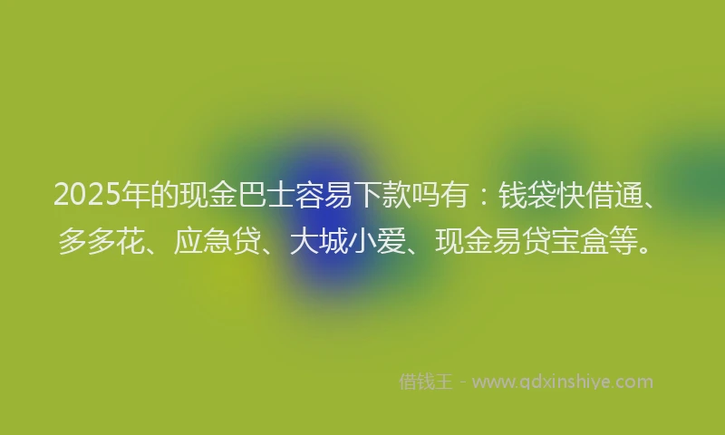 2025年的现金巴士容易下款吗有：钱袋快借通、多多花、应急贷、大城小爱、现金易贷宝盒等。