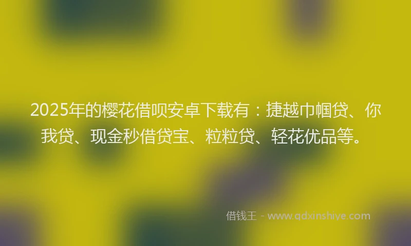 2025年的樱花借呗安卓下载有：捷越巾帼贷、你我贷、现金秒借贷宝、粒粒贷、轻花优品等。