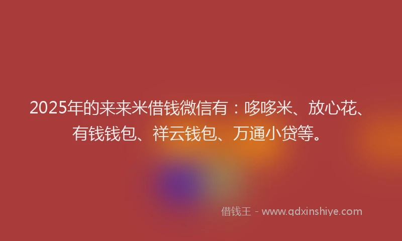 2025年的来来米借钱微信有：哆哆米、放心花、有钱钱包、祥云钱包、万通小贷等。