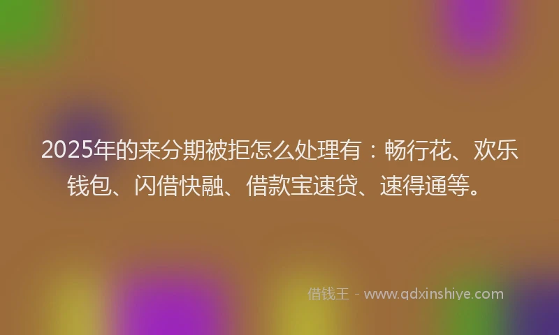 2025年的来分期被拒怎么处理有：畅行花、欢乐钱包、闪借快融、借款宝速贷、速得通等。