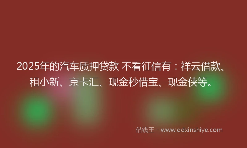 2025年的汽车质押贷款 不看征信有：祥云借款、租小新、京卡汇、现金秒借宝、现金侠等。