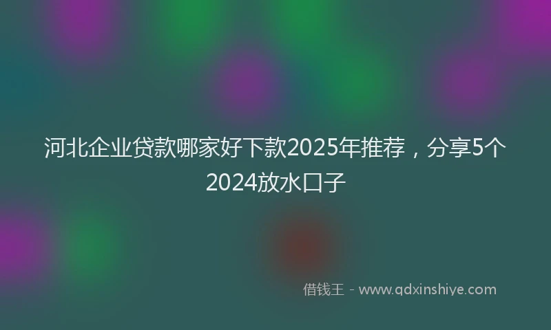 河北企业贷款哪家好下款2025年推荐，分享5个2024放水口子