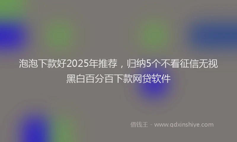 泡泡下款好2025年推荐，归纳5个不看征信无视黑白百分百下款网贷软件