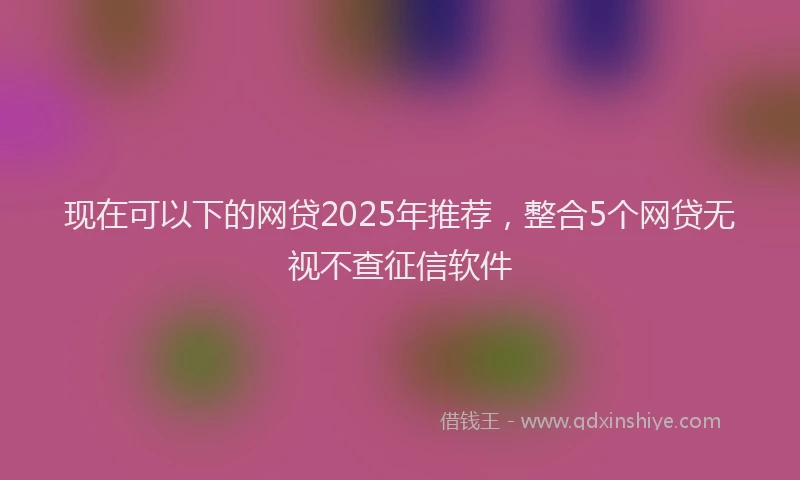 现在可以下的网贷2025年推荐，整合5个网贷无视不查征信软件