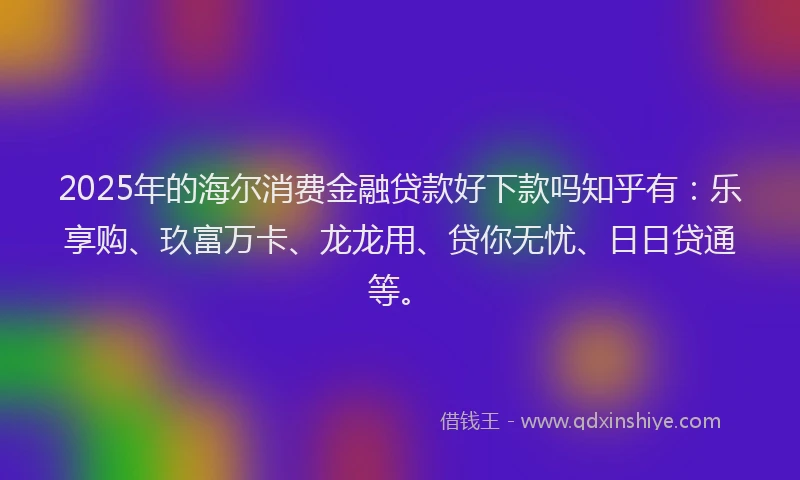 2025年的海尔消费金融贷款好下款吗知乎有：乐享购、玖富万卡、龙龙用、贷你无忧、日日贷通等。