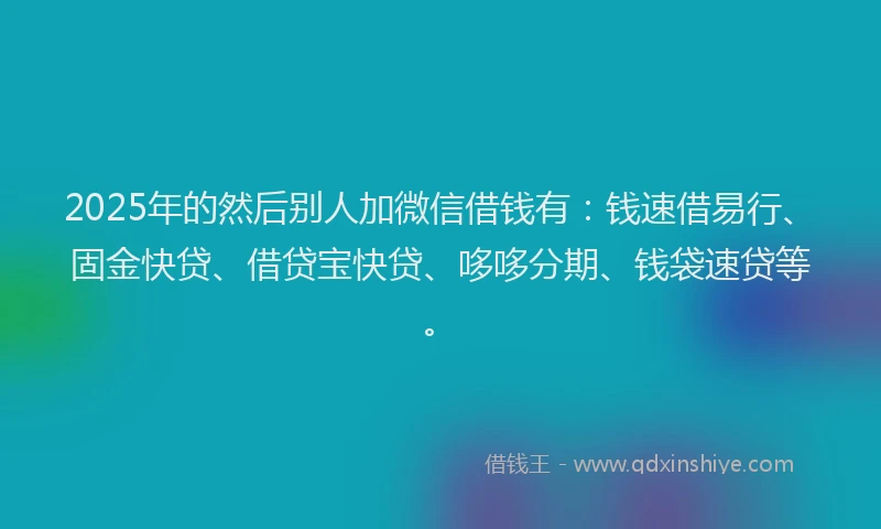 2025年的然后别人加微信借钱有：钱速借易行、固金快贷、借贷宝快贷、哆哆分期、钱袋速贷等。