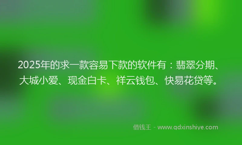 2025年的求一款容易下款的软件有：翡翠分期、大城小爱、现金白卡、祥云钱包、快易花贷等。