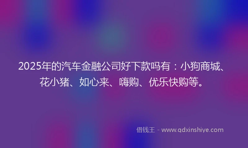 2025年的汽车金融公司好下款吗有：小狗商城、花小猪、如心来、嗨购、优乐快购等。
