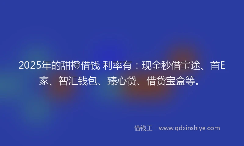 2025年的甜橙借钱 利率有：现金秒借宝途、首E家、智汇钱包、臻心贷、借贷宝盒等。