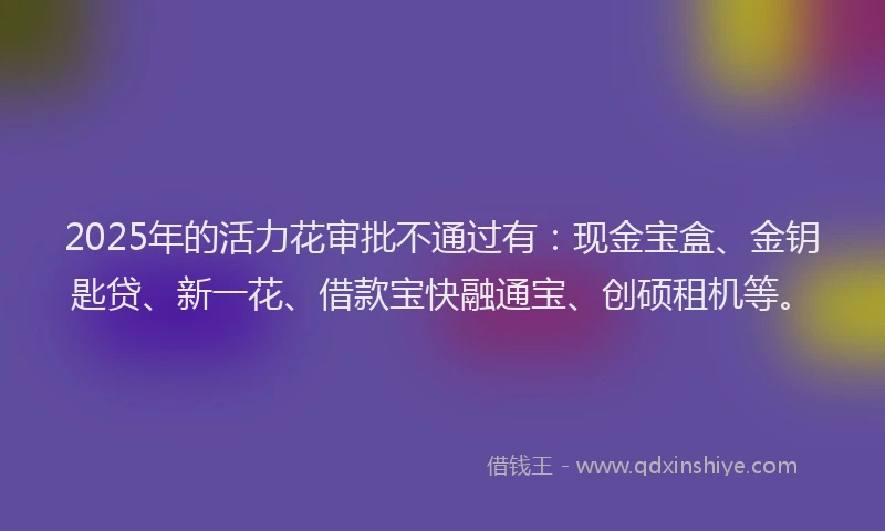 2025年的活力花审批不通过有：现金宝盒、金钥匙贷、新一花、借款宝快融通宝、创硕租机等。