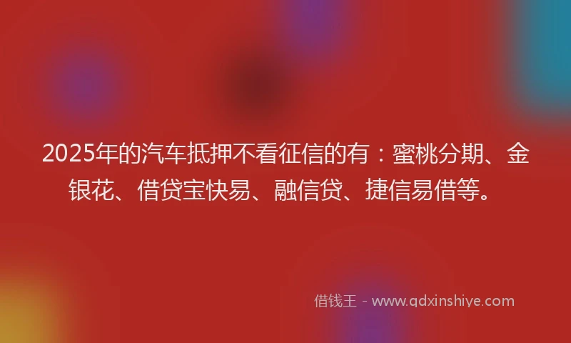 2025年的汽车抵押不看征信的有：蜜桃分期、金银花、借贷宝快易、融信贷、捷信易借等。