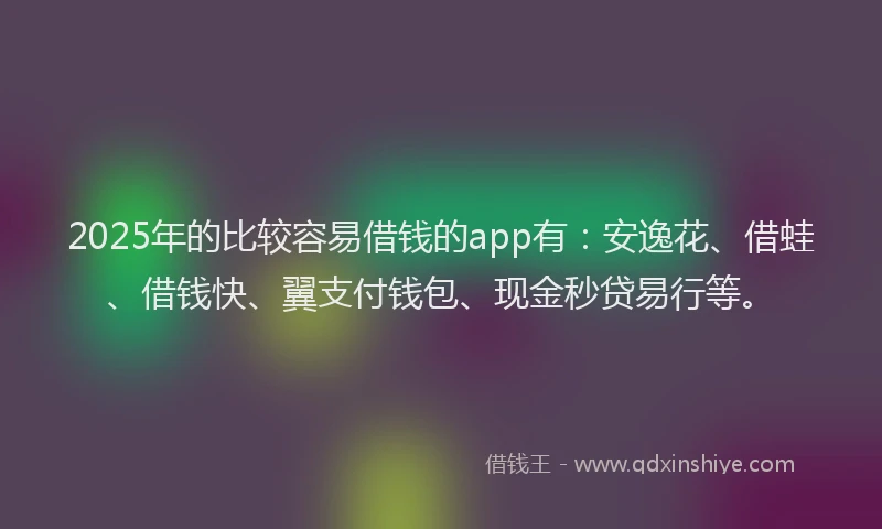 2025年的比较容易借钱的app有：安逸花、借蛙、借钱快、翼支付钱包、现金秒贷易行等。