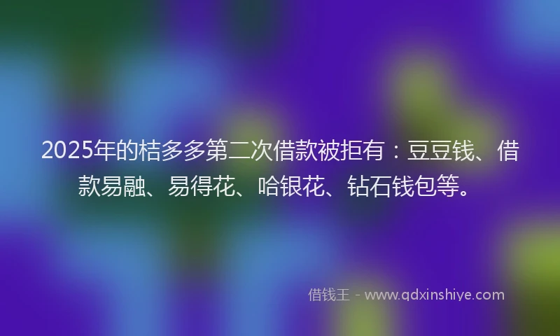 2025年的桔多多第二次借款被拒有：豆豆钱、借款易融、易得花、哈银花、钻石钱包等。