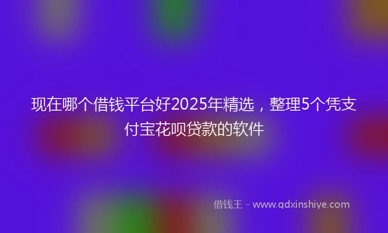 现在哪个借钱平台好2025年精选，整理5个凭支付宝花呗贷款的软件