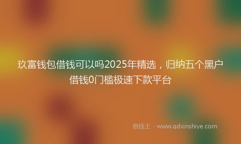 玖富钱包借钱可以吗2025年精选，归纳五个黑户借钱0门槛极速下款平台