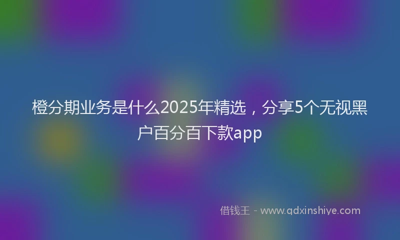 橙分期业务是什么2025年精选，分享5个无视黑户百分百下款app