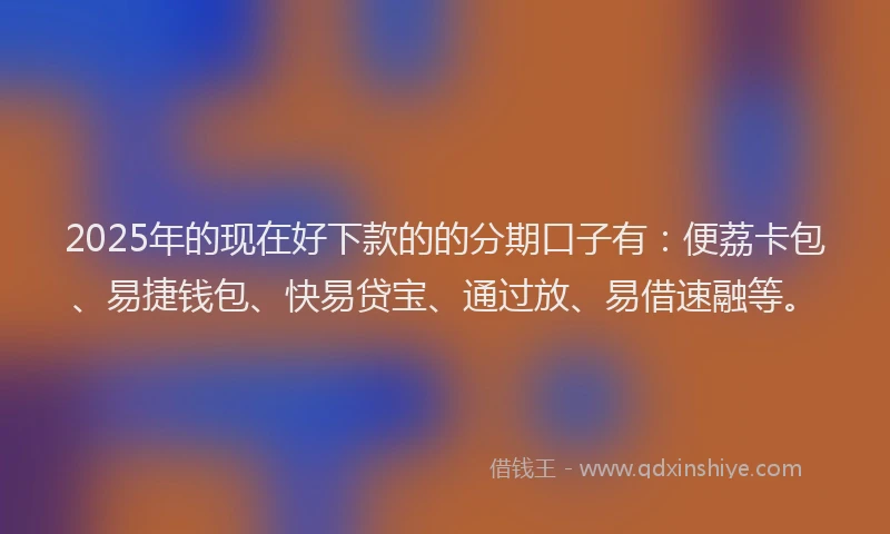 2025年的现在好下款的的分期口子有：便荔卡包、易捷钱包、快易贷宝、通过放、易借速融等。
