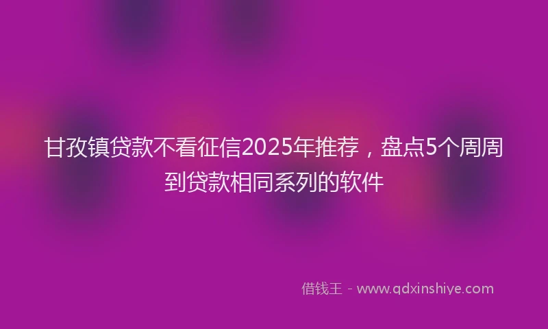 甘孜镇贷款不看征信2025年推荐，盘点5个周周到贷款相同系列的软件