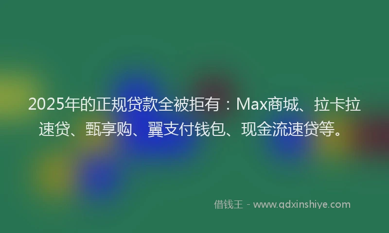 2025年的正规贷款全被拒有：Max商城、拉卡拉速贷、甄享购、翼支付钱包、现金流速贷等。