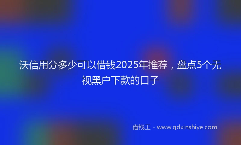 沃信用分多少可以借钱2025年推荐，盘点5个无视黑户下款的口子